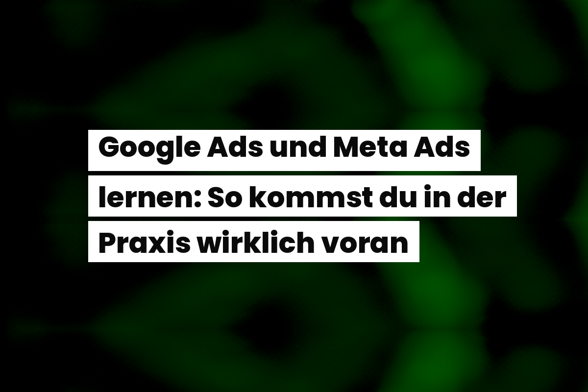 Google Ads und Meta Ads lernen: So kommst du in der Praxis wirklich voran
